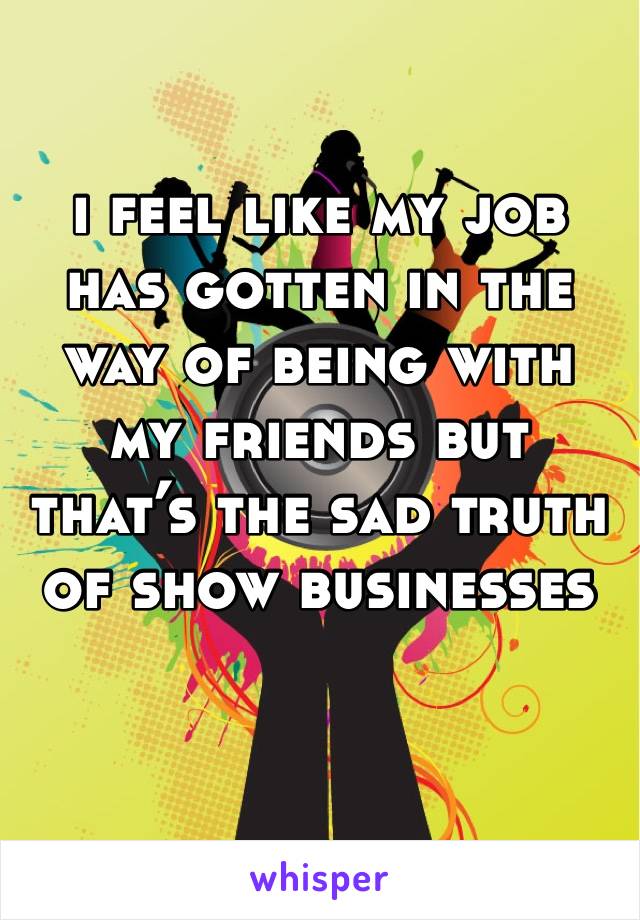 i feel like my job has gotten in the way of being with my friends but that’s the sad truth of show businesses 