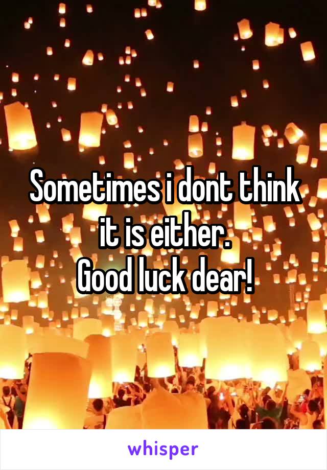 Sometimes i dont think it is either.
Good luck dear!