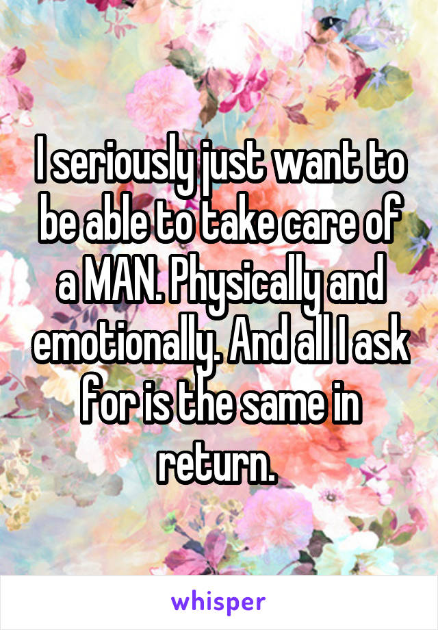 I seriously just want to be able to take care of a MAN. Physically and emotionally. And all I ask for is the same in return. 