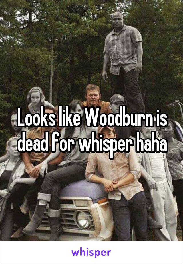 Looks like Woodburn is dead for whisper haha