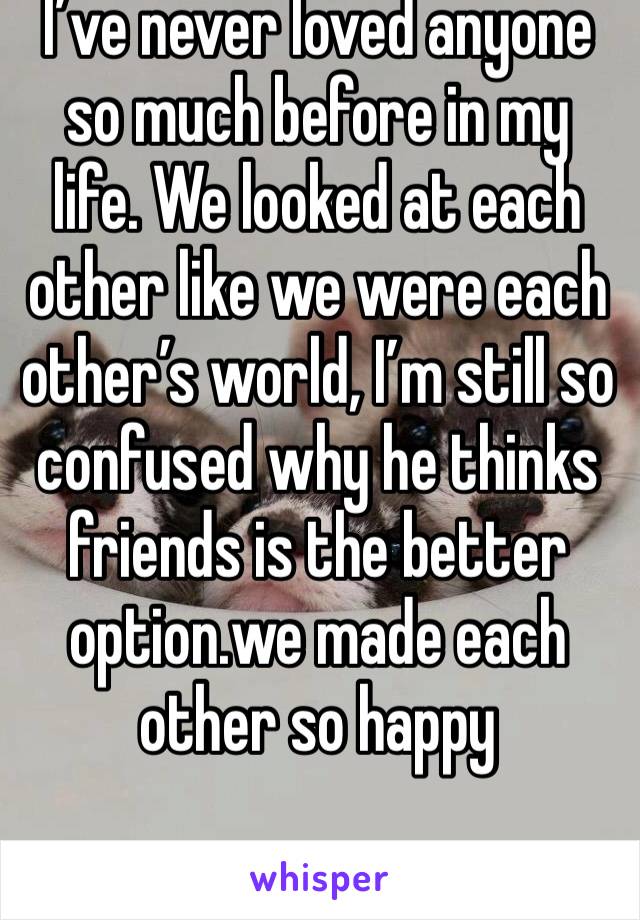 I’ve never loved anyone so much before in my life. We looked at each other like we were each other’s world, I’m still so confused why he thinks friends is the better option.we made each other so happy