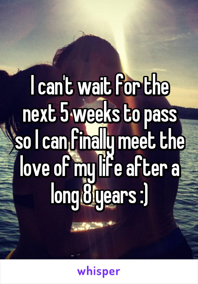 I can't wait for the next 5 weeks to pass so I can finally meet the love of my life after a long 8 years :)