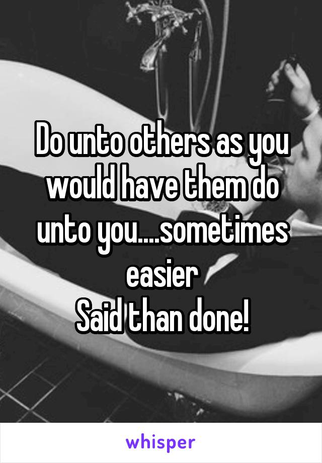 Do unto others as you would have them do unto you....sometimes easier
Said than done!