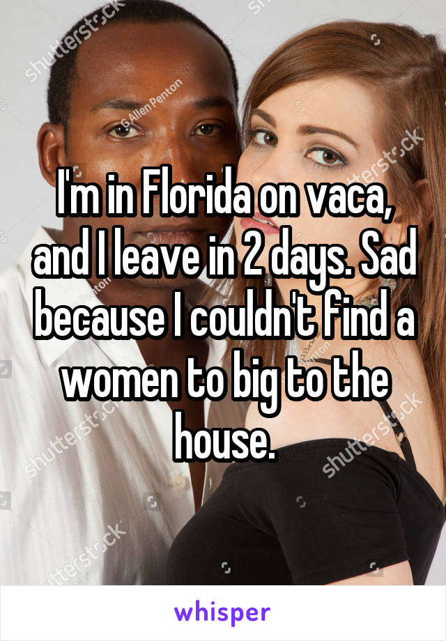 I'm in Florida on vaca, and I leave in 2 days. Sad because I couldn't find a women to big to the house.