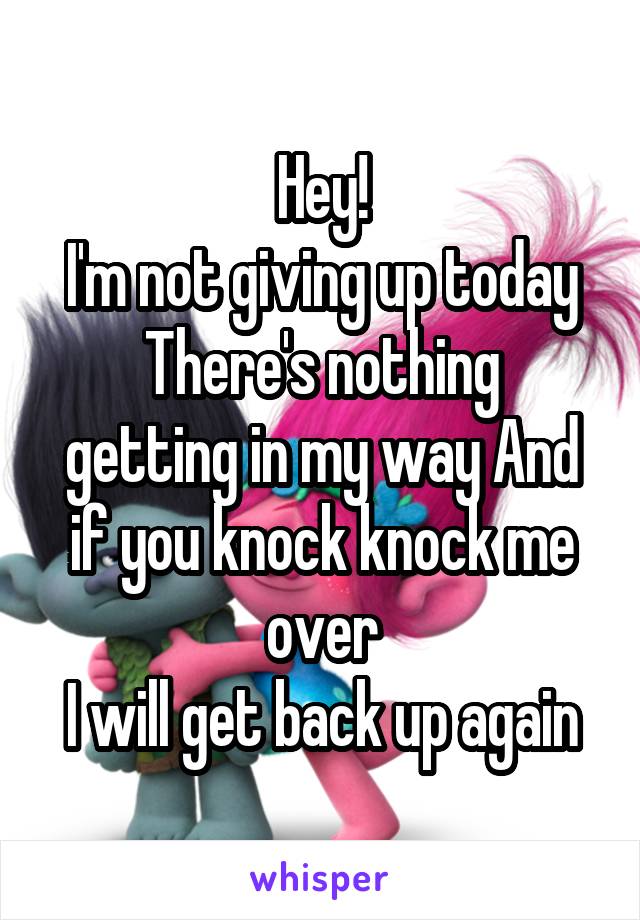 Hey!
I'm not giving up today
There's nothing getting in my way And if you knock knock me over
I will get back up again