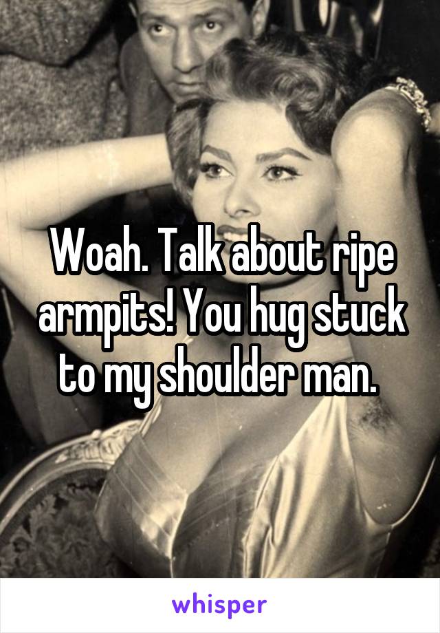 Woah. Talk about ripe armpits! You hug stuck to my shoulder man. 