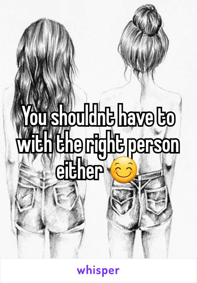 You shouldnt have to with the right person either 😊