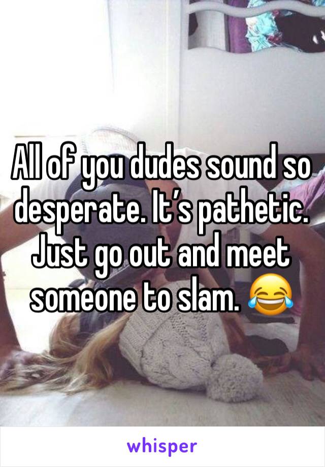 All of you dudes sound so desperate. It’s pathetic. Just go out and meet someone to slam. 😂