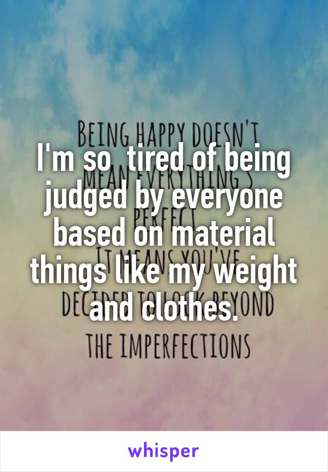 I'm so  tired of being judged by everyone based on material things like my weight and clothes.