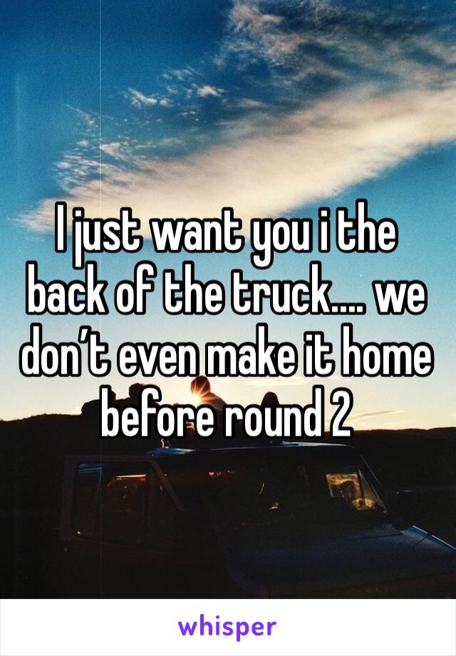 I just want you i the back of the truck.... we don’t even make it home before round 2