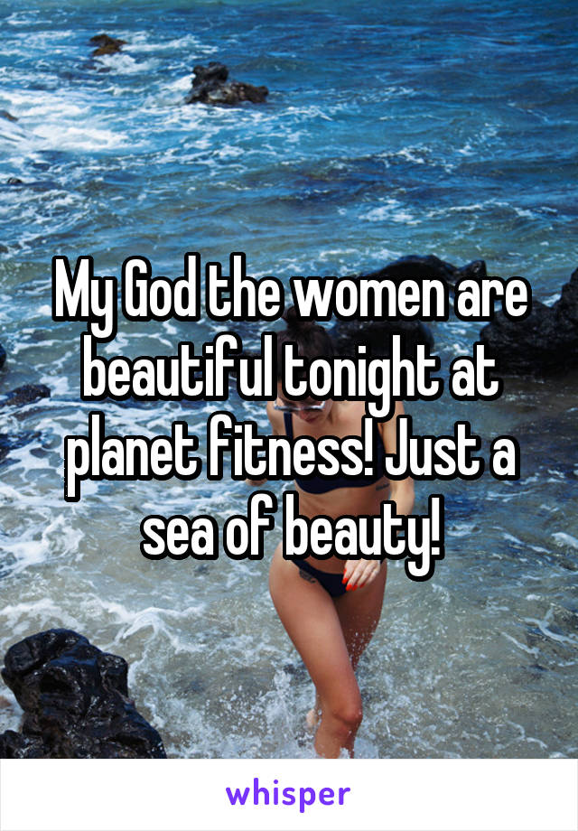 My God the women are beautiful tonight at planet fitness! Just a sea of beauty!