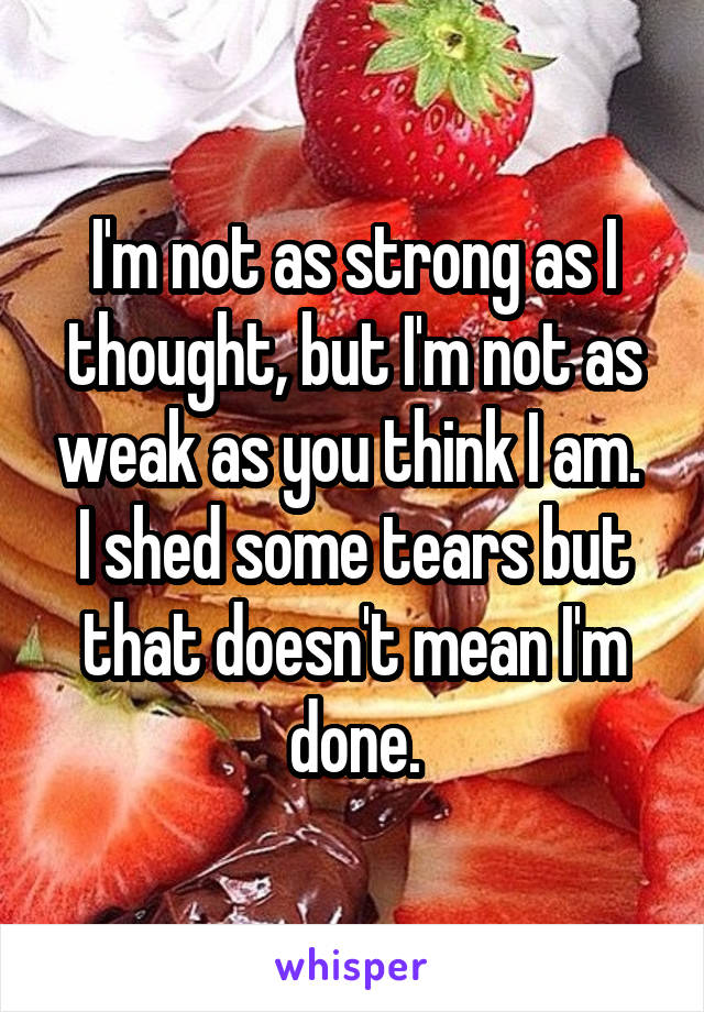 I'm not as strong as I thought, but I'm not as weak as you think I am. 
I shed some tears but that doesn't mean I'm done.