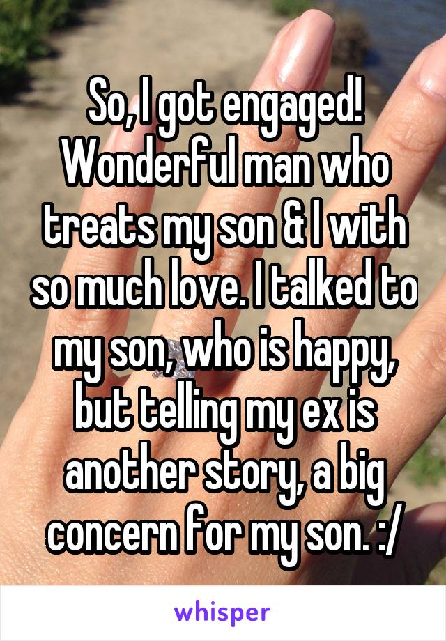 So, I got engaged!
Wonderful man who treats my son & I with so much love. I talked to my son, who is happy, but telling my ex is another story, a big concern for my son. :/