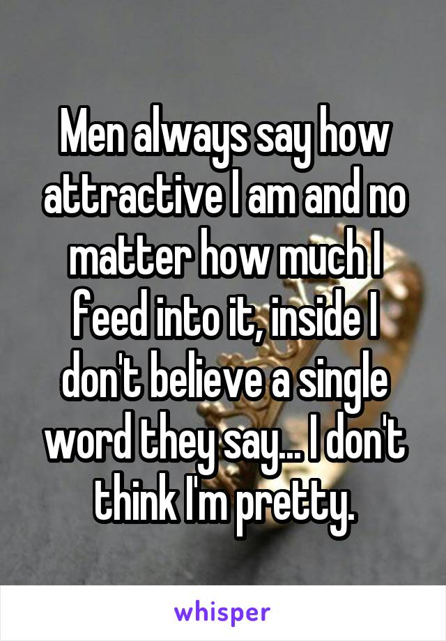 Men always say how attractive I am and no matter how much I feed into it, inside I don't believe a single word they say... I don't think I'm pretty.