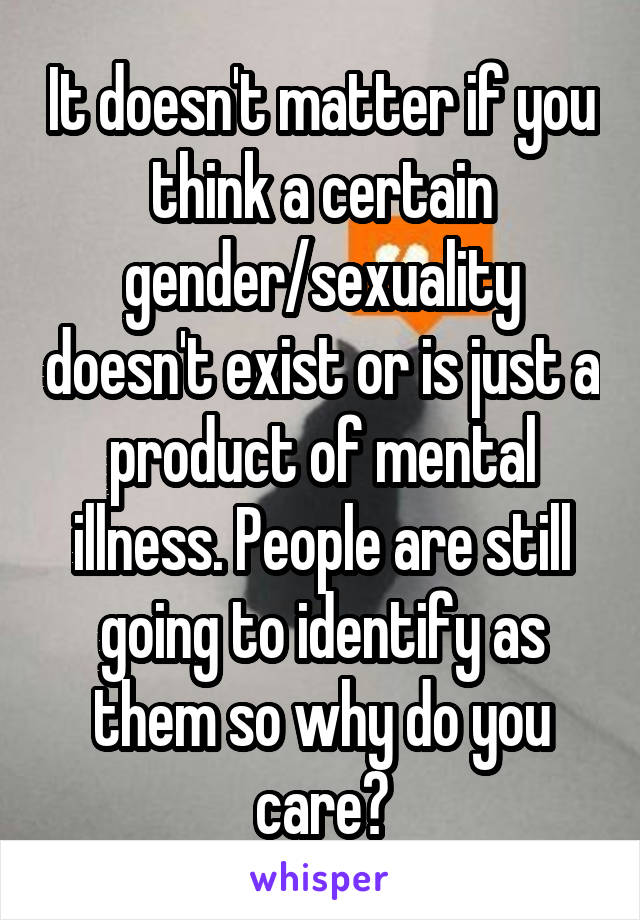 It doesn't matter if you think a certain gender/sexuality doesn't exist or is just a product of mental illness. People are still going to identify as them so why do you care?