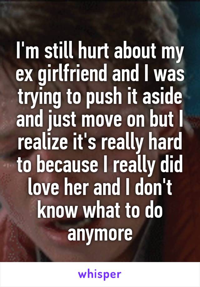 I'm still hurt about my ex girlfriend and I was trying to push it aside and just move on but I realize it's really hard to because I really did love her and I don't know what to do anymore