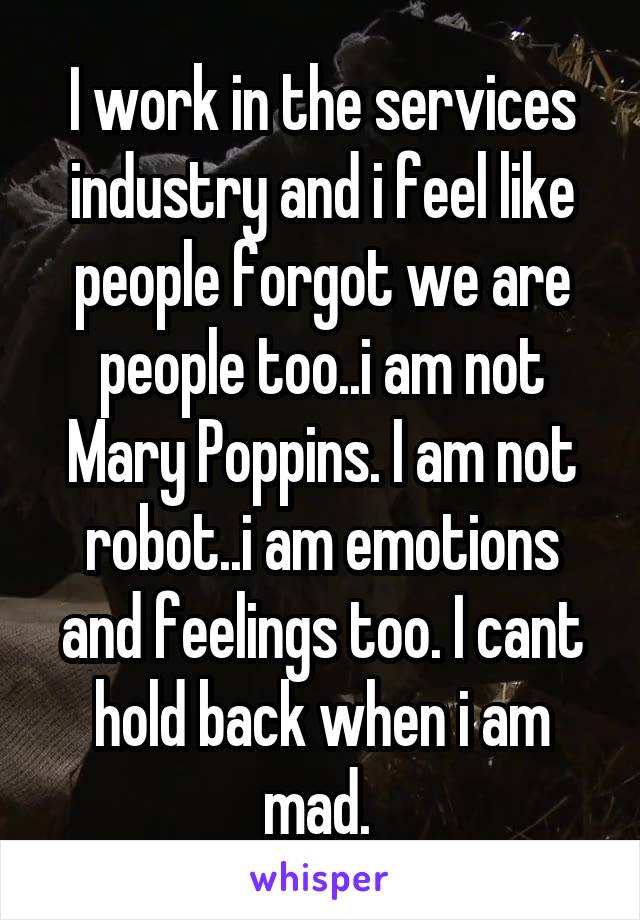 I work in the services industry and i feel like people forgot we are people too..i am not Mary Poppins. I am not robot..i am emotions and feelings too. I cant hold back when i am mad. 