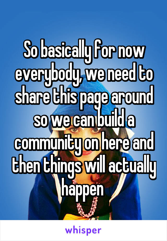 So basically for now everybody, we need to share this page around so we can build a community on here and then things will actually happen 
