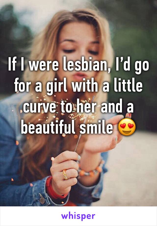 If I were lesbian, I’d go for a girl with a little curve to her and a beautiful smile 😍