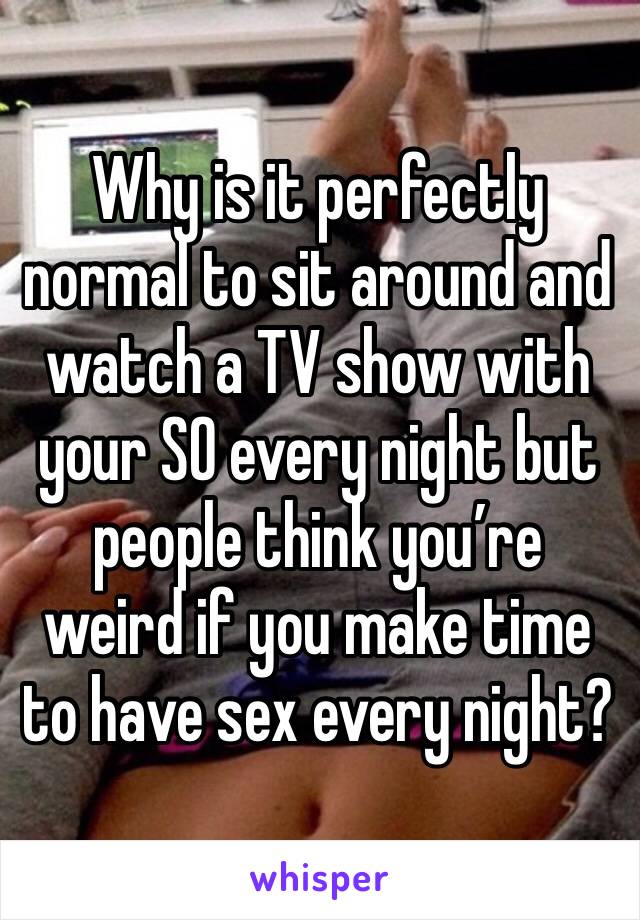 Why is it perfectly normal to sit around and watch a TV show with your SO every night but people think you’re weird if you make time to have sex every night?