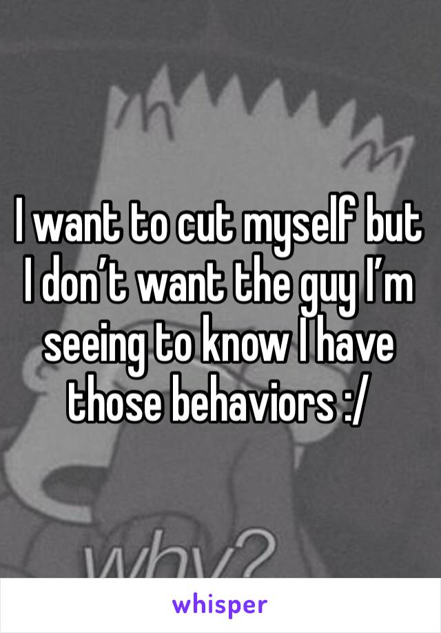 I want to cut myself but I don’t want the guy I’m seeing to know I have those behaviors :/