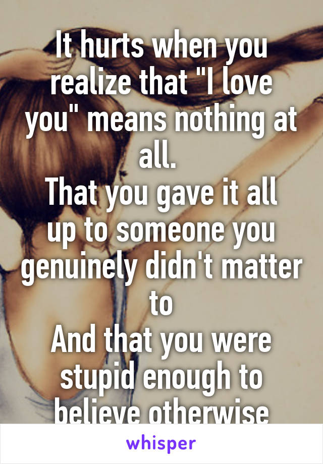 It hurts when you realize that "I love you" means nothing at all. 
That you gave it all up to someone you genuinely didn't matter to
And that you were stupid enough to believe otherwise
