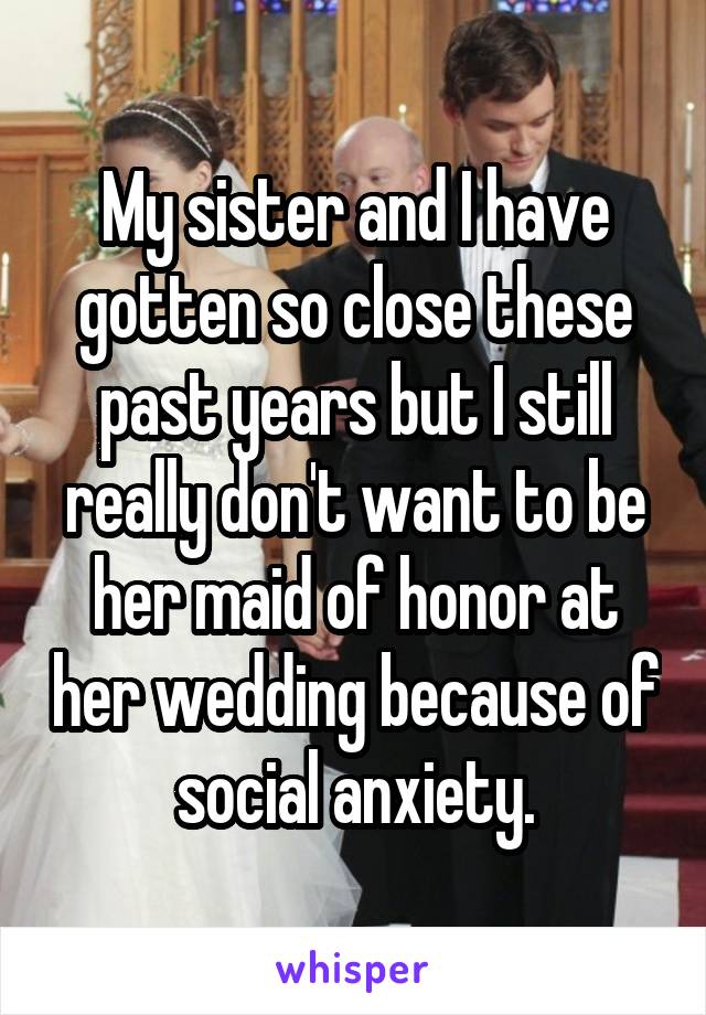 My sister and I have gotten so close these past years but I still really don't want to be her maid of honor at her wedding because of social anxiety.