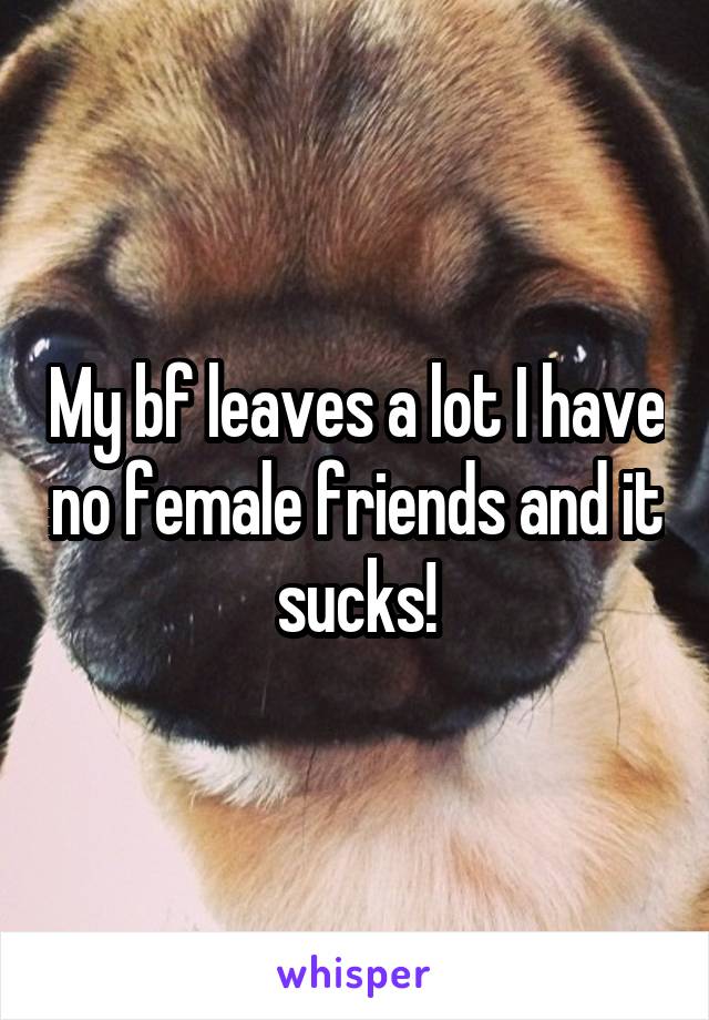 My bf leaves a lot I have no female friends and it sucks!