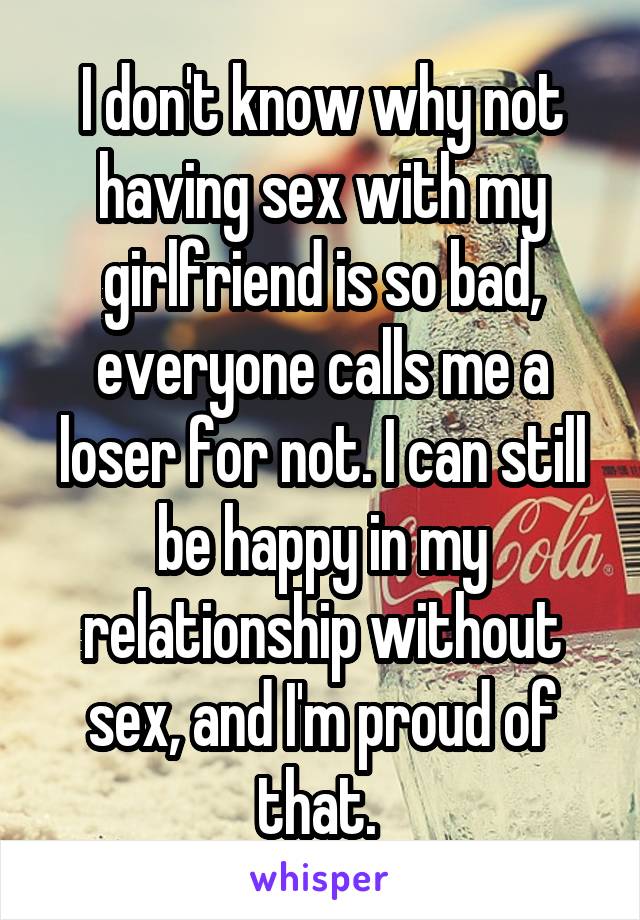 I don't know why not having sex with my girlfriend is so bad, everyone calls me a loser for not. I can still be happy in my relationship without sex, and I'm proud of that. 