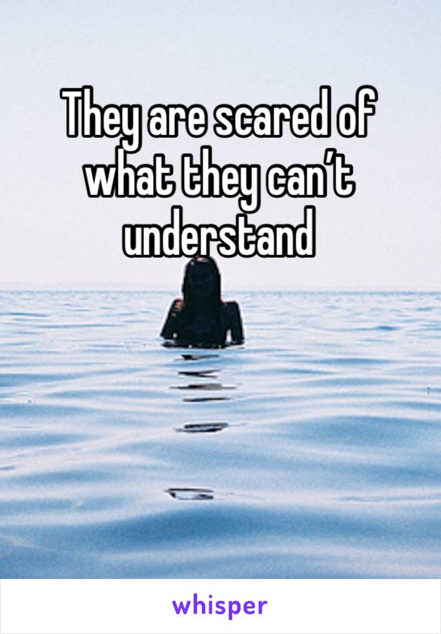 They are scared of what they can’t understand 