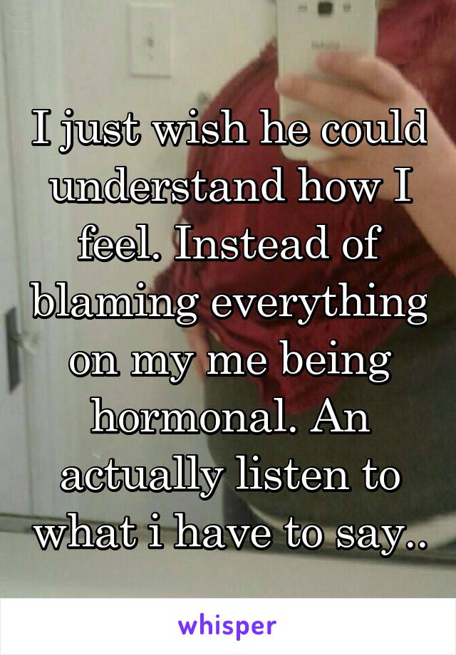 I just wish he could understand how I feel. Instead of blaming everything on my me being hormonal. An actually listen to what i have to say..
