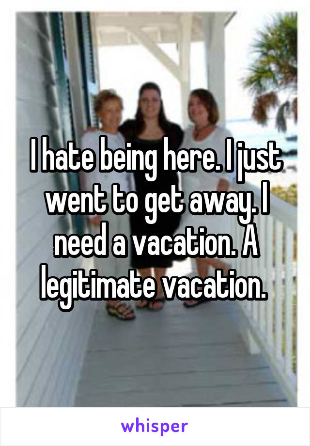 I hate being here. I just went to get away. I need a vacation. A legitimate vacation. 