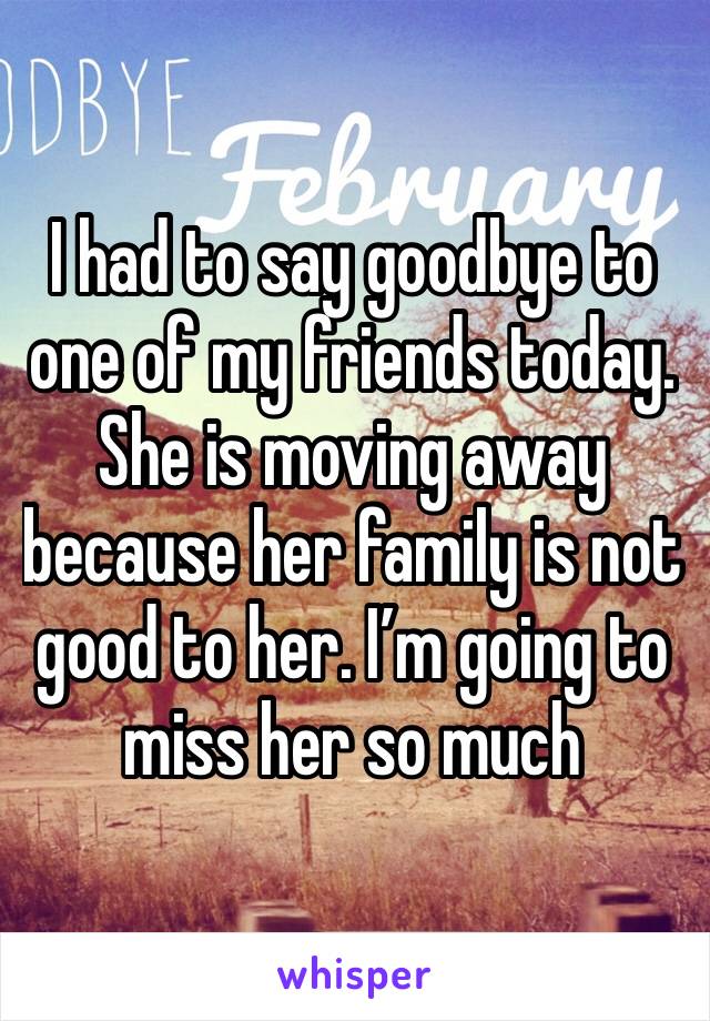 I had to say goodbye to one of my friends today. She is moving away because her family is not good to her. I’m going to miss her so much 