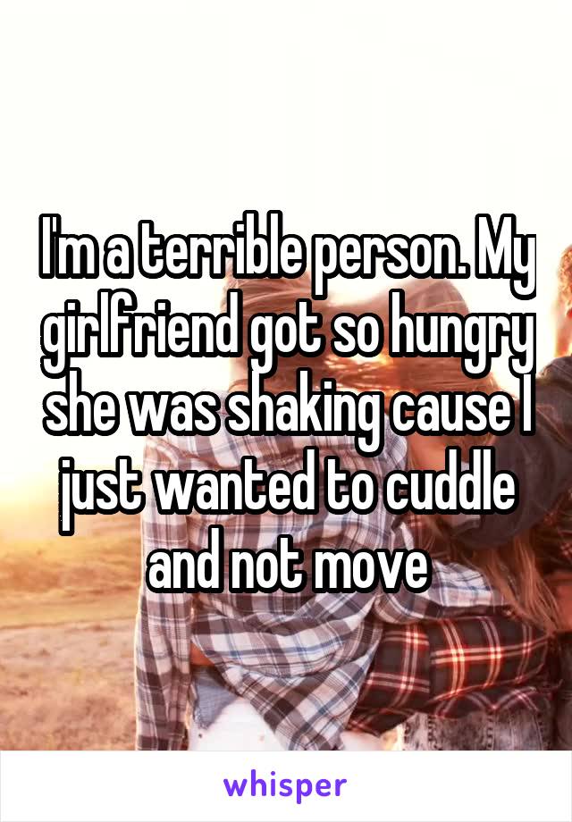 I'm a terrible person. My girlfriend got so hungry she was shaking cause I just wanted to cuddle and not move