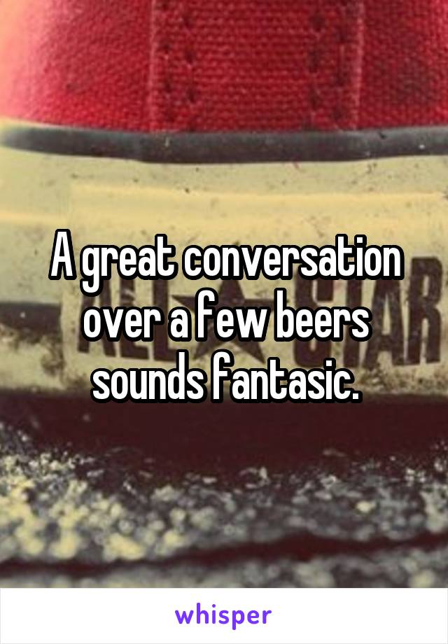 A great conversation over a few beers sounds fantasic.