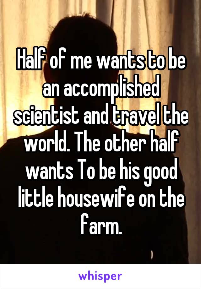 Half of me wants to be an accomplished scientist and travel the world. The other half wants To be his good little housewife on the farm.