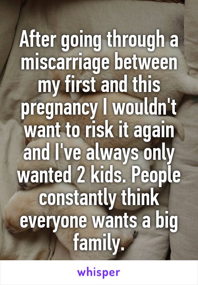 After going through a miscarriage between my first and this pregnancy I wouldn't want to risk it again and I've always only wanted 2 kids. People constantly think everyone wants a big family.