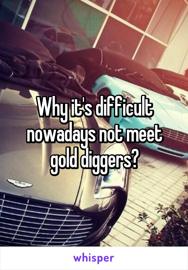 Why it's difficult nowadays not meet gold diggers?