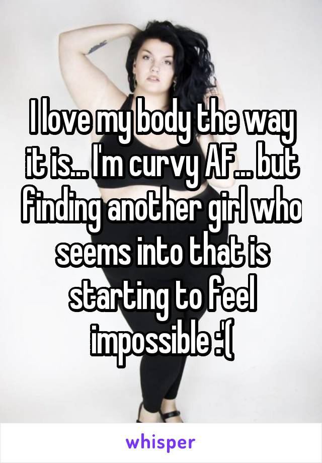 I love my body the way it is... I'm curvy AF... but finding another girl who seems into that is starting to feel impossible :'(