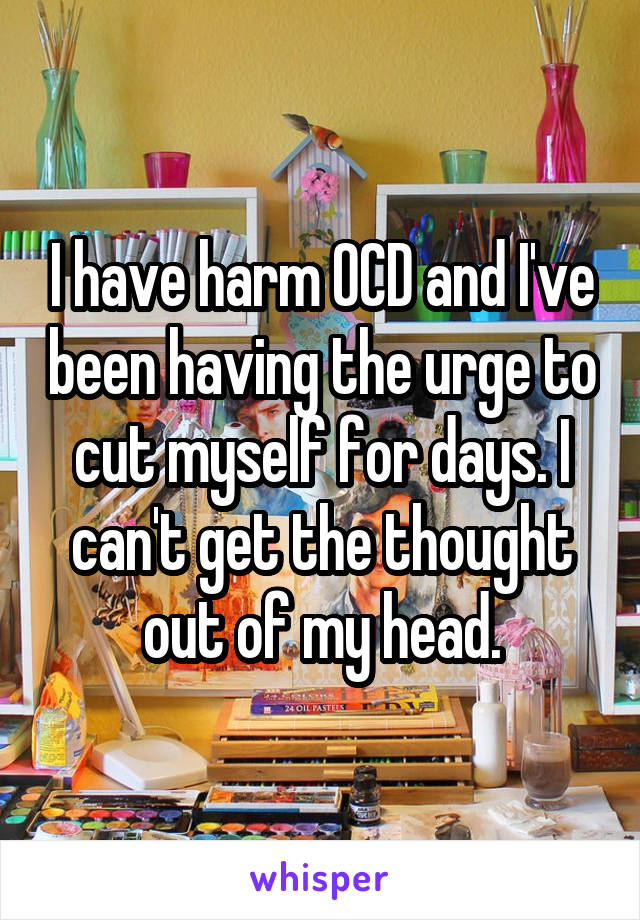 I have harm OCD and I've been having the urge to cut myself for days. I can't get the thought out of my head.