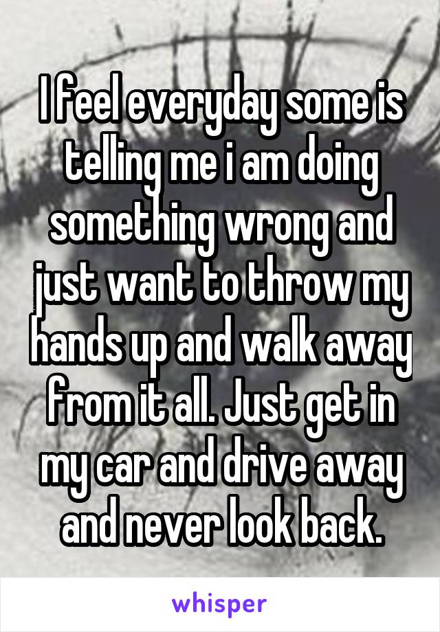 I feel everyday some is telling me i am doing something wrong and just want to throw my hands up and walk away from it all. Just get in my car and drive away and never look back.