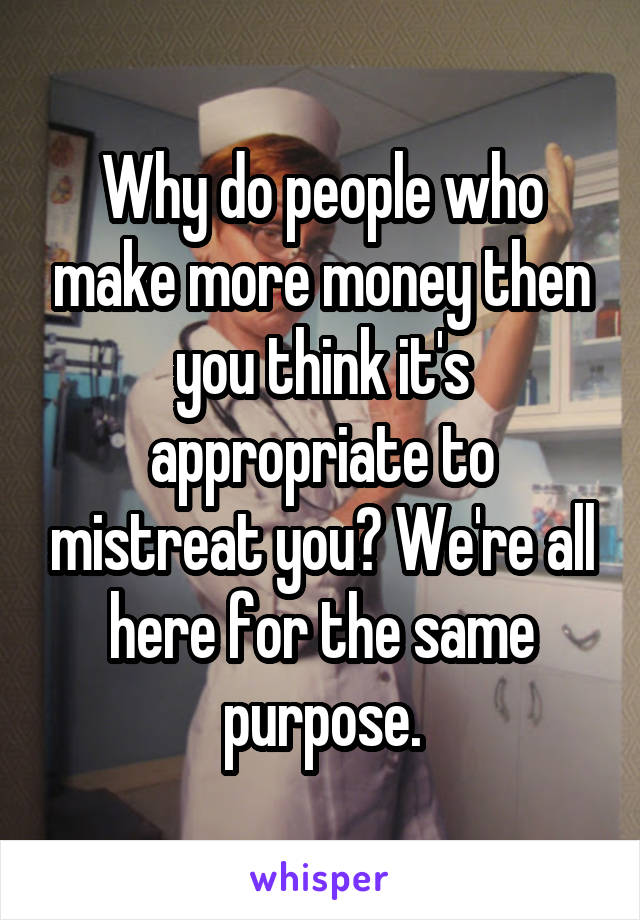Why do people who make more money then you think it's appropriate to mistreat you? We're all here for the same purpose.