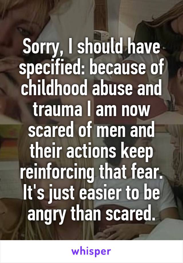 Sorry, I should have specified: because of childhood abuse and trauma I am now scared of men and their actions keep reinforcing that fear. It's just easier to be angry than scared.