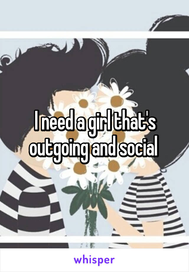 I need a girl that's outgoing and social 