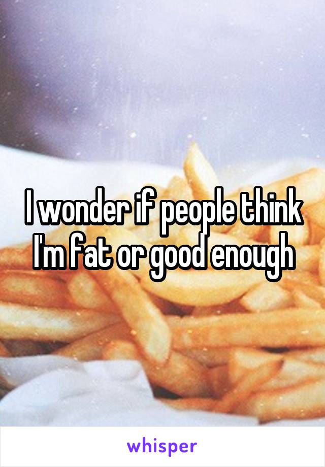 I wonder if people think I'm fat or good enough