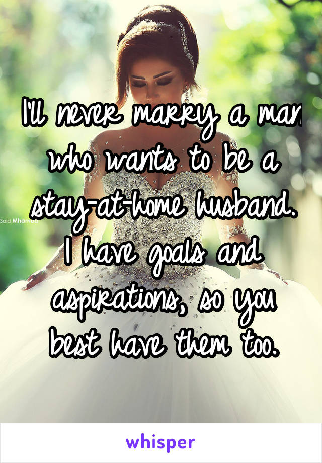 I'll never marry a man who wants to be a stay-at-home husband. I have goals and aspirations, so you best have them too.