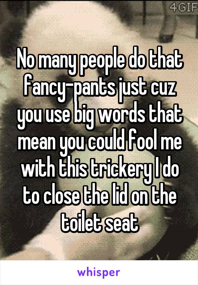 No many people do that fancy-pants just cuz you use big words that mean you could fool me with this trickery I do to close the lid on the toilet seat