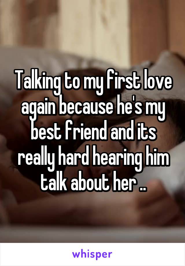 Talking to my first love again because he's my best friend and its really hard hearing him talk about her ..