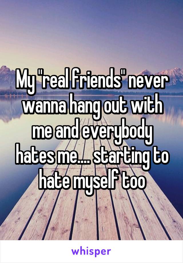My "real friends" never wanna hang out with me and everybody hates me.... starting to hate myself too