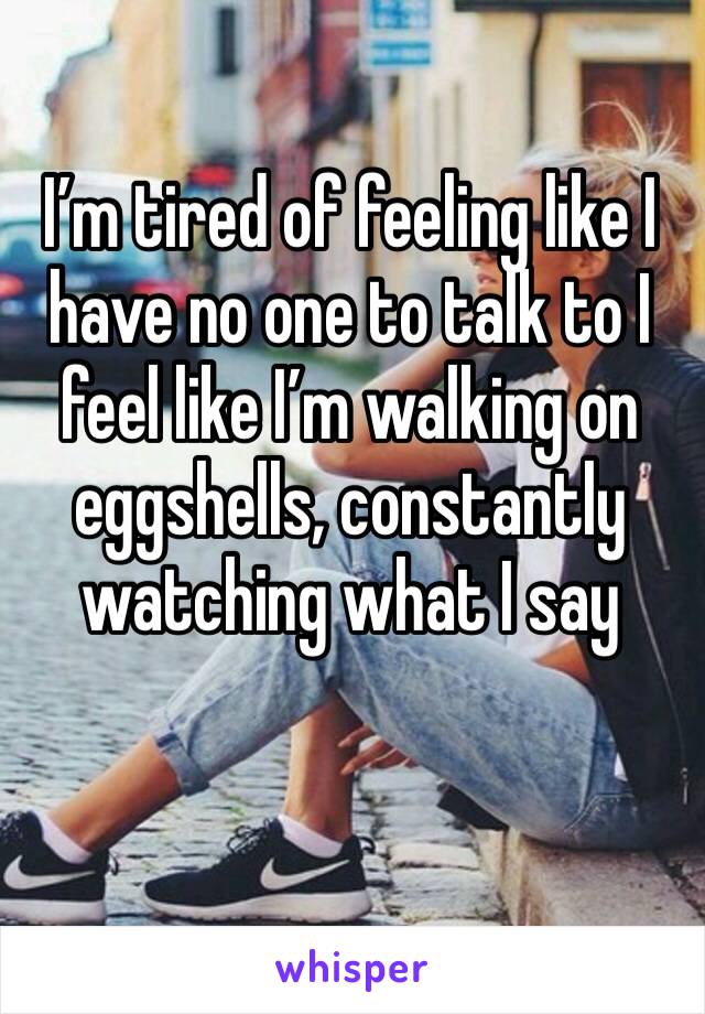 I’m tired of feeling like I have no one to talk to I feel like I’m walking on eggshells, constantly watching what I say 